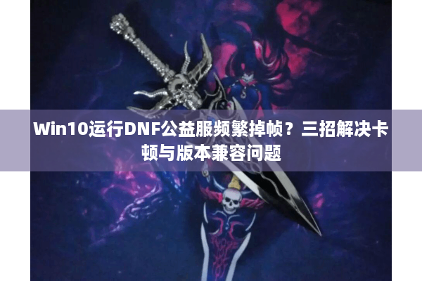 Win10运行DNF公益服频繁掉帧？三招解决卡顿与版本兼容问题