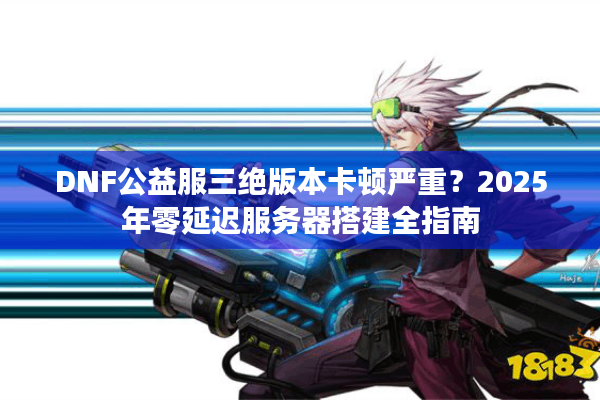 DNF公益服三绝版本卡顿严重？2025年零延迟服务器搭建全指南