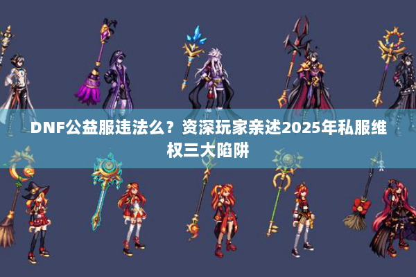 DNF公益服违法么？资深玩家亲述2025年私服维权三大陷阱