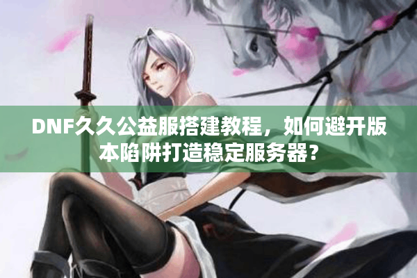 DNF久久公益服搭建教程，如何避开版本陷阱打造稳定服务器？