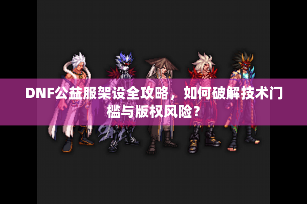 DNF公益服架设全攻略，如何破解技术门槛与版权风险？