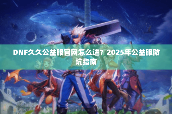 DNF久久公益服官网怎么进？2025年公益服防坑指南