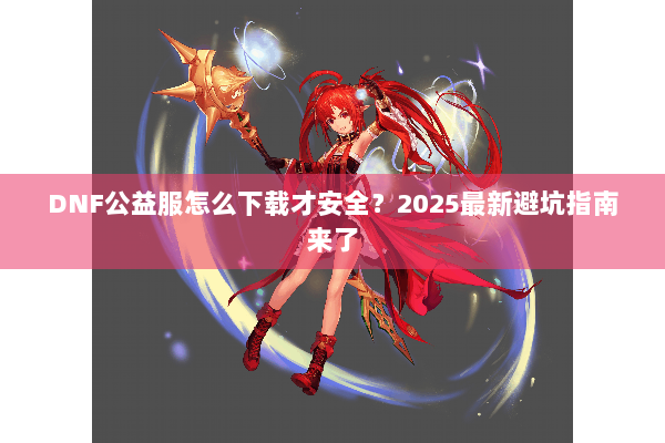 DNF公益服怎么下载才安全？2025最新避坑指南来了