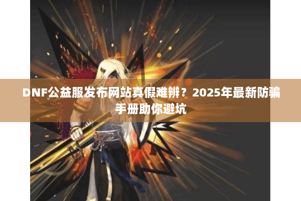 DNF公益服发布网站真假难辨？2025年最新防骗手册助你避坑
