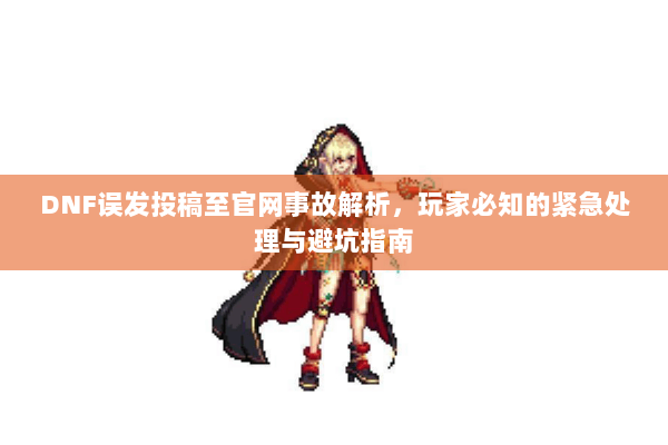 DNF误发投稿至官网事故解析，玩家必知的紧急处理与避坑指南