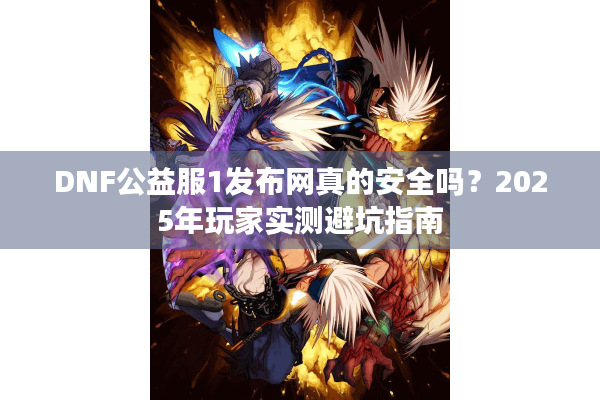 DNF公益服1发布网真的安全吗？2025年玩家实测避坑指南