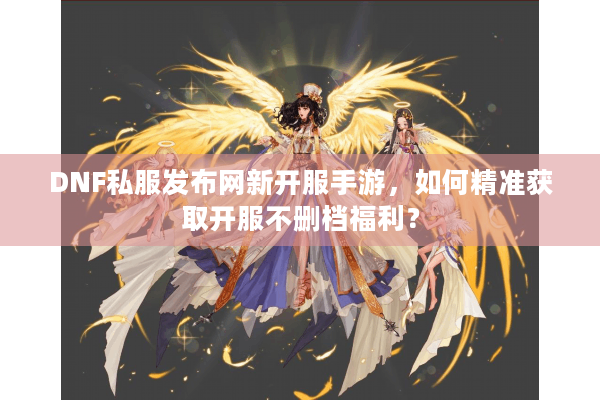 DNF私服发布网新开服手游，如何精准获取开服不删档福利？