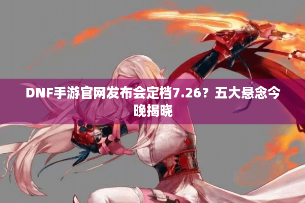 DNF手游官网发布会定档7.26？五大悬念今晚揭晓
