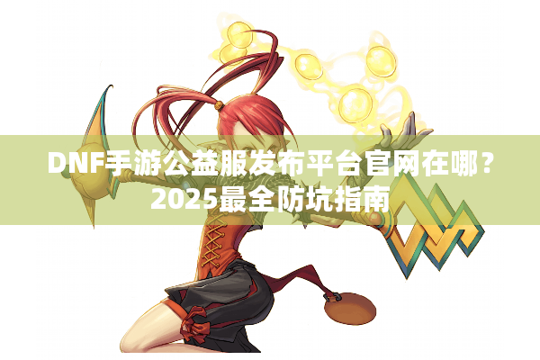 DNF手游公益服发布平台官网在哪？2025最全防坑指南