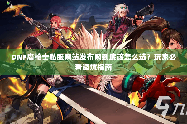 DNF魔枪士私服网站发布网到底该怎么选？玩家必看避坑指南