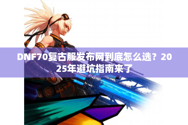 DNF70复古服发布网到底怎么选？2025年避坑指南来了