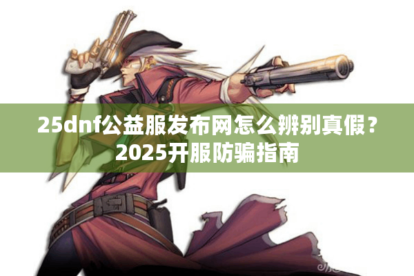 25dnf公益服发布网怎么辨别真假？2025开服防骗指南