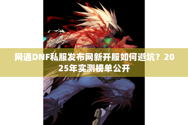 网通DNF私服发布网新开服如何避坑？2025年实测榜单公开