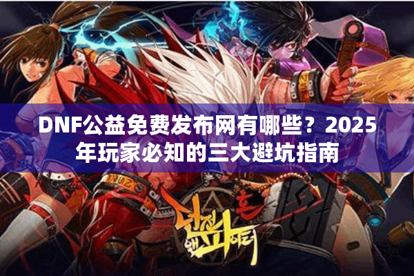 DNF公益免费发布网有哪些？2025年玩家必知的三大避坑指南