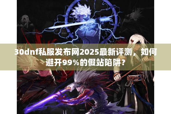 30dnf私服发布网2025最新评测，如何避开99%的假站陷阱？