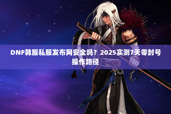DNF韩服私服发布网安全吗？2025实测7天零封号操作路径