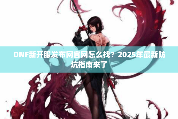 DNF新开服发布网官网怎么找？2025年最新防坑指南来了