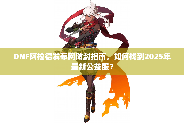 DNF阿拉德发布网防封指南，如何找到2025年最新公益服？