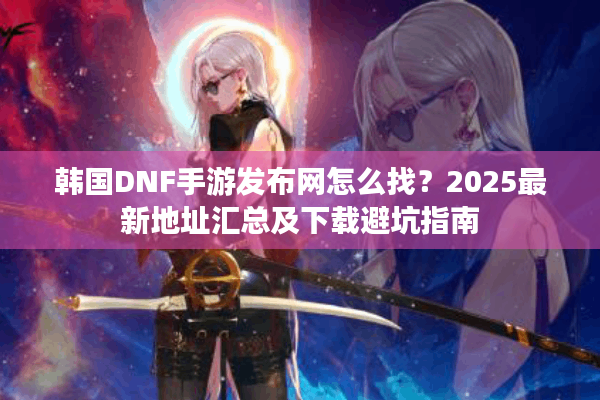 韩国DNF手游发布网怎么找？2025最新地址汇总及下载避坑指南