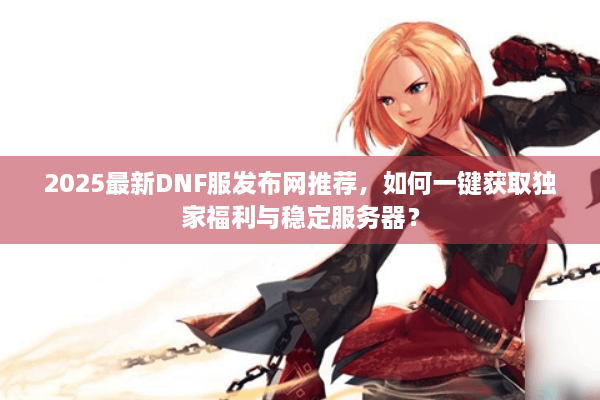 2025最新DNF服发布网推荐，如何一键获取独家福利与稳定服务器？