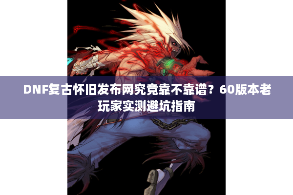 DNF复古怀旧发布网究竟靠不靠谱？60版本老玩家实测避坑指南