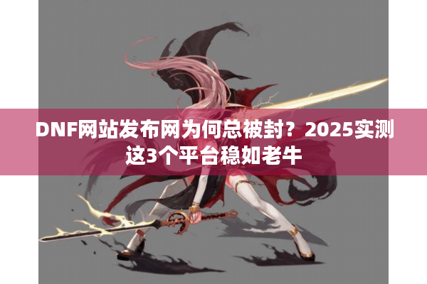 DNF网站发布网为何总被封？2025实测这3个平台稳如老牛