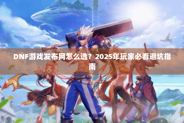 DNF游戏发布网怎么选？2025年玩家必看避坑指南