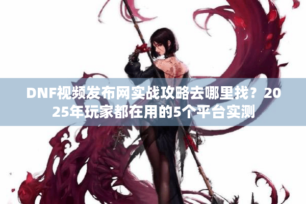 DNF视频发布网实战攻略去哪里找？2025年玩家都在用的5个平台实测