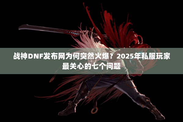战神DNF发布网为何突然火爆？2025年私服玩家最关心的七个问题