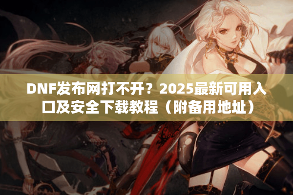 DNF发布网打不开？2025最新可用入口及安全下载教程（附备用地址）
