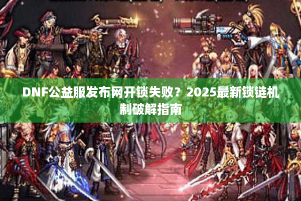 DNF公益服发布网开锁失败？2025最新锁链机制破解指南