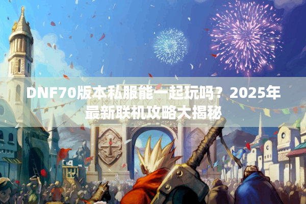DNF70版本私服能一起玩吗？2025年最新联机攻略大揭秘
