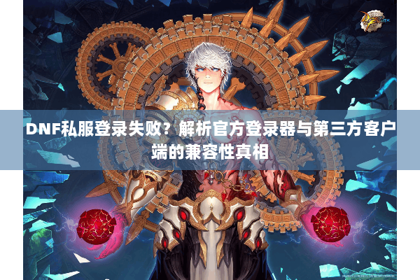 DNF私服登录失败？解析官方登录器与第三方客户端的兼容性真相