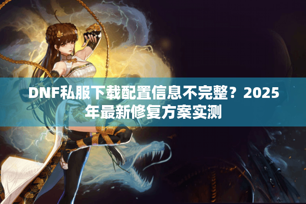 DNF私服下载配置信息不完整？2025年最新修复方案实测