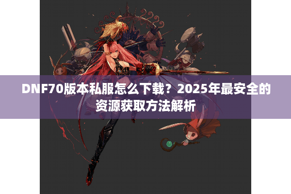 DNF70版本私服怎么下载？2025年最安全的资源获取方法解析