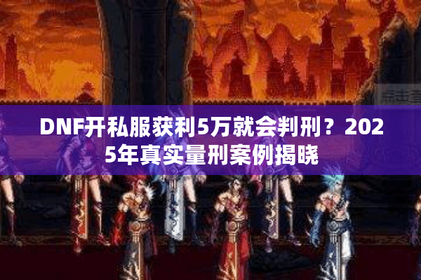 DNF开私服获利5万就会判刑？2025年真实量刑案例揭晓
