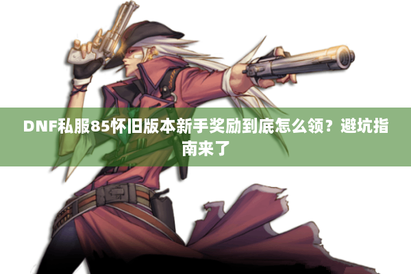 DNF私服85怀旧版本新手奖励到底怎么领？避坑指南来了