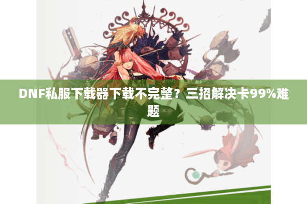 DNF私服下载器下载不完整？三招解决卡99%难题