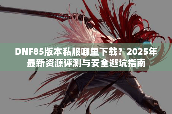 DNF85版本私服哪里下载？2025年最新资源评测与安全避坑指南