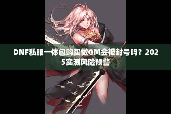 DNF私服一体包购买做GM会被封号吗？2025实测风险预警