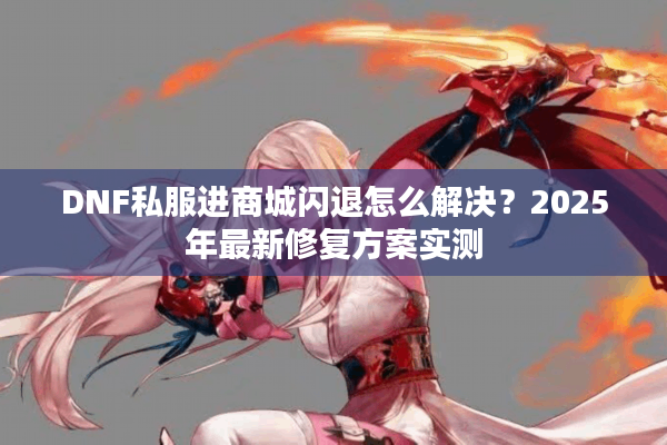 DNF私服进商城闪退怎么解决？2025年最新修复方案实测