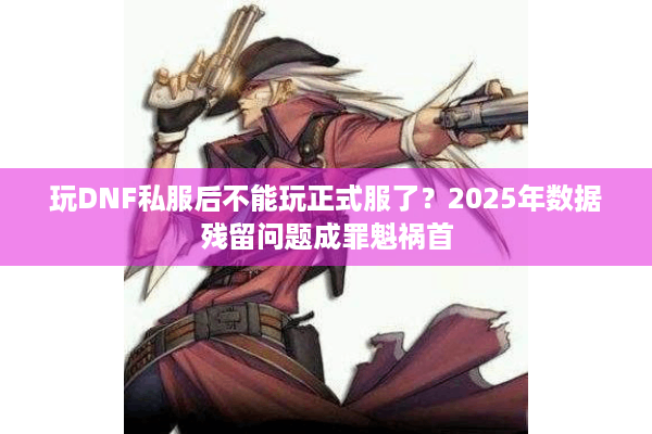 玩DNF私服后不能玩正式服了？2025年数据残留问题成罪魁祸首