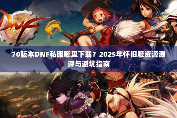 70版本DNF私服哪里下载？2025年怀旧服资源测评与避坑指南