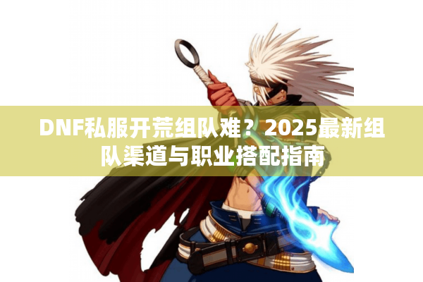 DNF私服开荒组队难？2025最新组队渠道与职业搭配指南