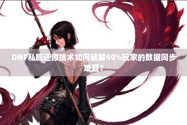 DNF私服还原技术如何破解90%玩家的数据同步难题？