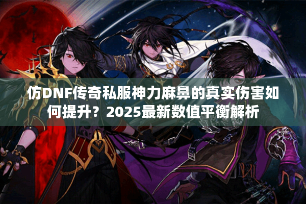 仿DNF传奇私服神力麻鼻的真实伤害如何提升？2025最新数值平衡解析