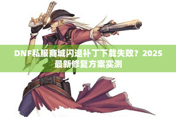 DNF私服商城闪退补丁下载失败？2025最新修复方案实测