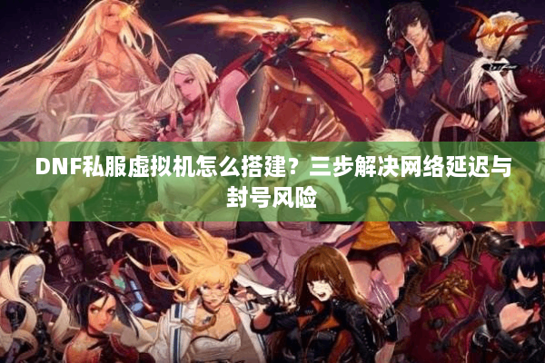 DNF私服虚拟机怎么搭建？三步解决网络延迟与封号风险