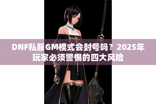 DNF私服GM模式会封号吗？2025年玩家必须警惕的四大风险