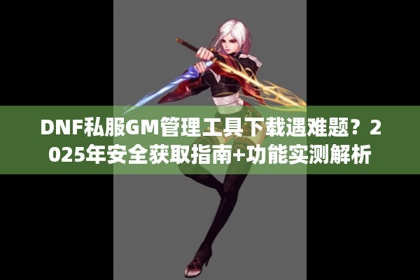 DNF私服GM管理工具下载遇难题？2025年安全获取指南+功能实测解析